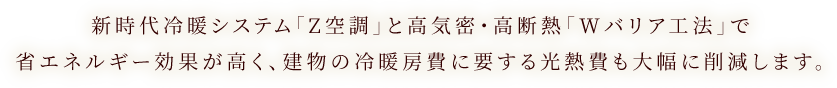 新時代冷暖システム「Z空調」と高気密・高断熱「Wバリア工法」で省エネルギー効果が高く、建物の冷暖房費に要する光熱費も大幅に削減します。