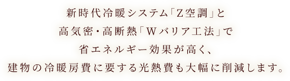 新時代冷暖システム「Z空調」と高気密・高断熱「Wバリア工法」で省エネルギー効果が高く、建物の冷暖房費に要する光熱費も大幅に削減します。